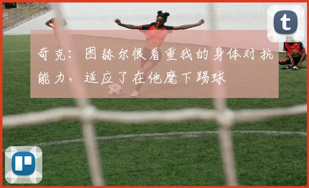 奇克：图赫尔很看重我的身体对抗能力，适应了在他麾下踢球
