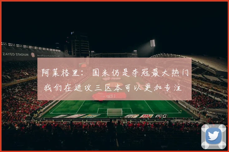阿莱格里：国米仍是夺冠最大热门 我们在进攻三区本可以更加专注